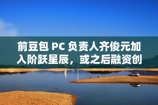 前豆包 PC 负责人齐俊元加入阶跃星辰，或之后融资创业