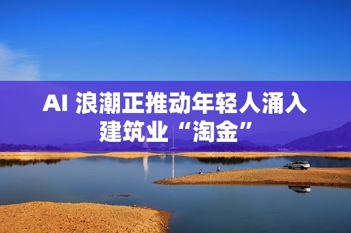 AI 浪潮正推动年轻人涌入建筑业“淘金”