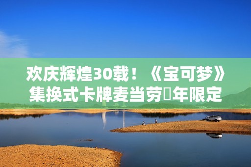欢庆辉煌30载！《宝可梦》集换式卡牌麦当劳週年限定包2026上市