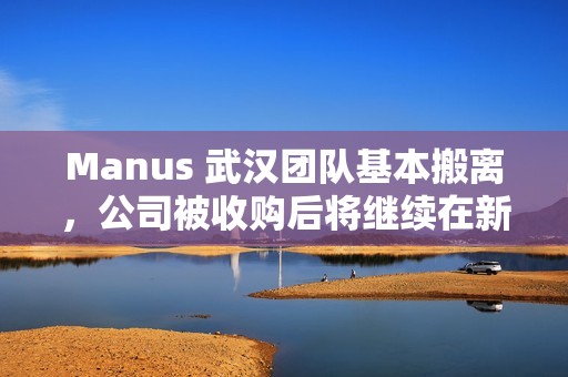 Manus 武汉团队基本搬离，公司被收购后将继续在新加坡运营