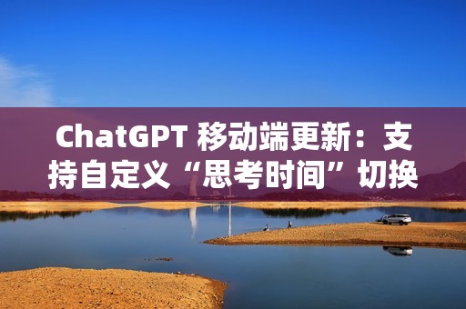 ChatGPT 移动端更新：支持自定义“思考时间”切换功能