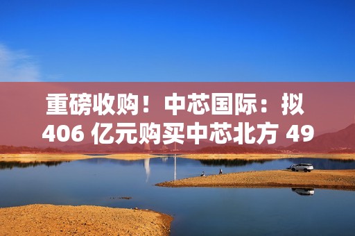 重磅收购！中芯国际：拟 406 亿元购买中芯北方 49% 股权