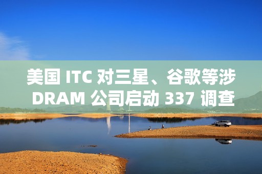 美国 ITC 对三星、谷歌等涉 DRAM 公司启动 337 调查