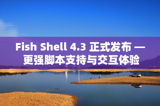 Fish Shell 4.3 正式发布 — 更强脚本支持与交互体验提升