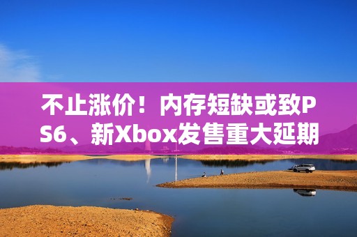 不止涨价！内存短缺或致PS6、新Xbox发售重大延期
