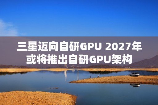 三星迈向自研GPU 2027年或将推出自研GPU架构