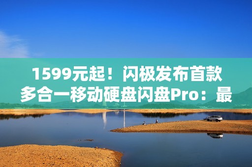 1599元起！闪极发布首款多合一移动硬盘闪盘Pro：最高1000MB/s、自带拓展坞