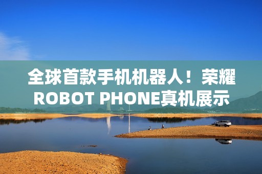 全球首款手机机器人！荣耀ROBOT PHONE真机展示