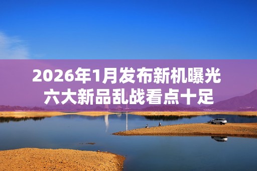 2026年1月发布新机曝光 六大新品乱战看点十足