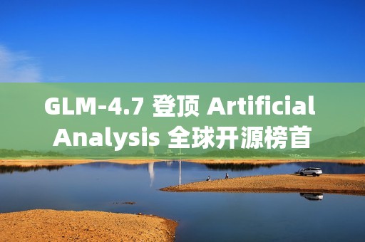 GLM-4.7 登顶 Artificial Analysis 全球开源榜首