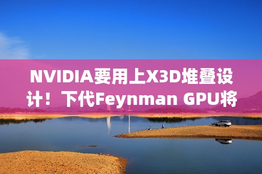 NVIDIA要用上X3D堆叠设计！下代Feynman GPU将引入LPU