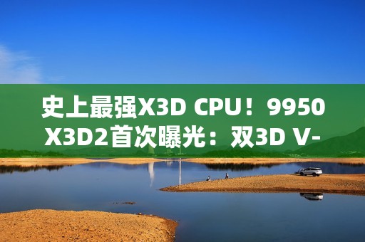 史上最强X3D CPU！9950X3D2首次曝光：双3D V-Cache、192MB缓存