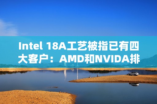 Intel 18A工艺被指已有四大客户：AMD和NVIDA排除在外 原因很简单