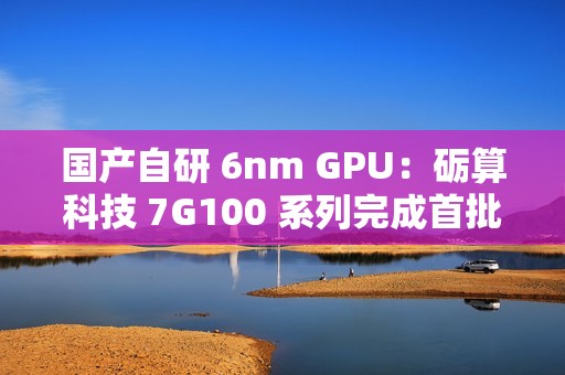 国产自研 6nm GPU：砺算科技 7G100 系列完成首批订单交付