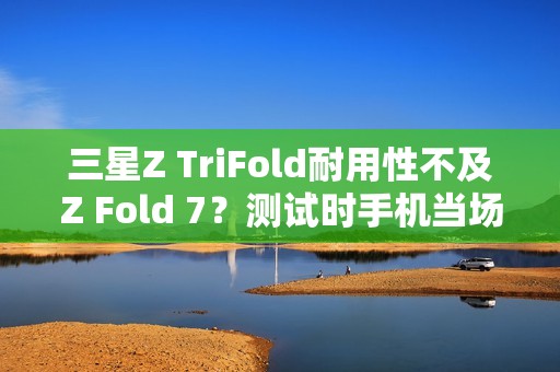 三星Z TriFold耐用性不及Z Fold 7？测试时手机当场报废
