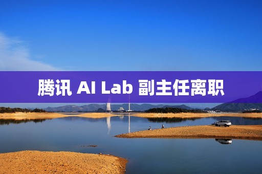 腾讯 AI Lab 副主任离职