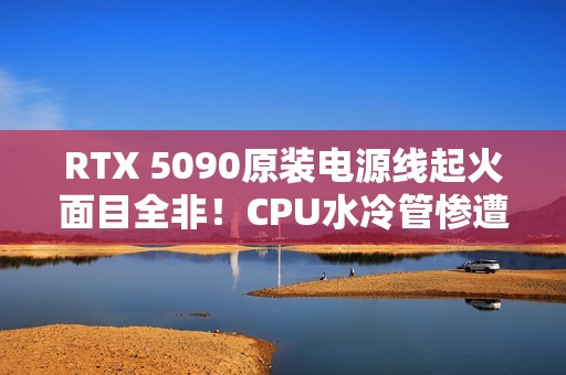RTX 5090原装电源线起火面目全非！CPU水冷管惨遭波及