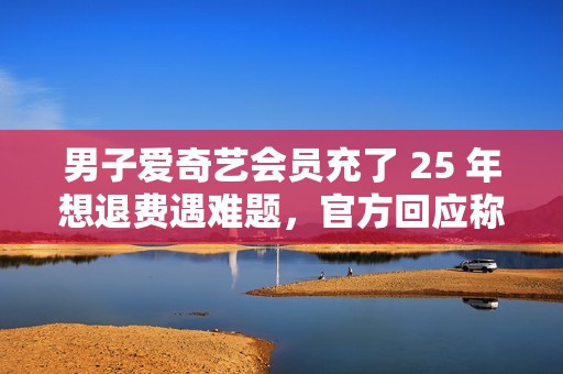 男子爱奇艺会员充了 25 年想退费遇难题，官方回应称将核实后安排退费