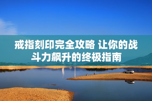 戒指刻印完全攻略 让你的战斗力飙升的终极指南
