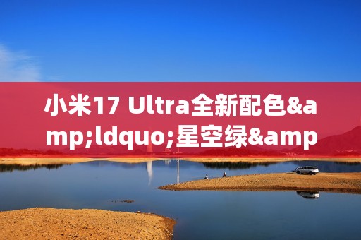 小米17 Ultra全新配色&ldquo;星空绿&rdquo;外观公布 12月25日发布