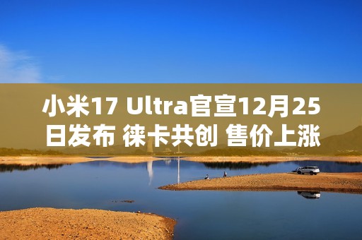小米17 Ultra官宣12月25日发布 徕卡共创 售价上涨？