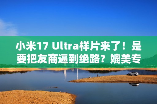 小米17 Ultra样片来了！是要把友商逼到绝路？媲美专业相机...