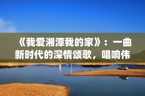 《我爱湘潭我的家》：一曲新时代的深情颂歌，唱响伟人故里的文化自信与城市梦想(我爱湘西作文)