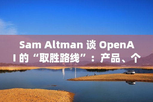 Sam Altman 谈 OpenAI 的“取胜路线”：产品、个性化与基础设施三线并进