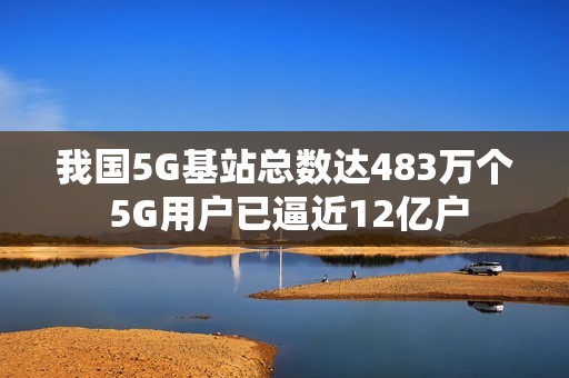 我国5G基站总数达483万个 5G用户已逼近12亿户