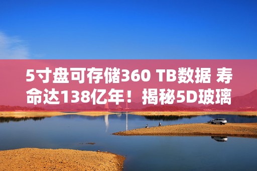 5寸盘可存储360 TB数据 寿命达138亿年！揭秘5D玻璃存储技术：写入速度差距明显
