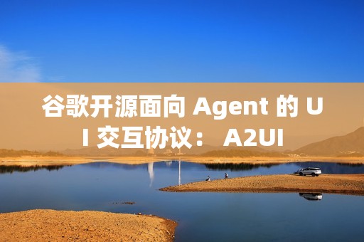 谷歌开源面向 Agent 的 UI 交互协议： A2UI