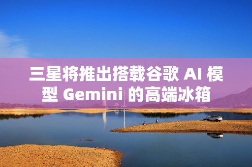 三星将推出搭载谷歌 AI 模型 Gemini 的高端冰箱