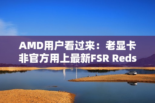 AMD用户看过来：老显卡非官方用上最新FSR Redstone！