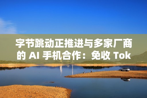 字节跳动正推进与多家厂商的 AI 手机合作：免收 Token 分成、开启“让利换入口”
