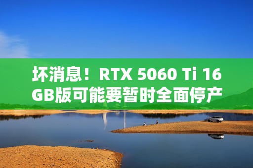 坏消息！RTX 5060 Ti 16GB版可能要暂时全面停产