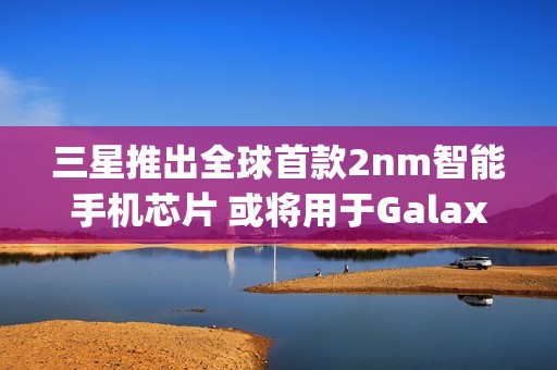 三星推出全球首款2nm智能手机芯片 或将用于Galaxy S26