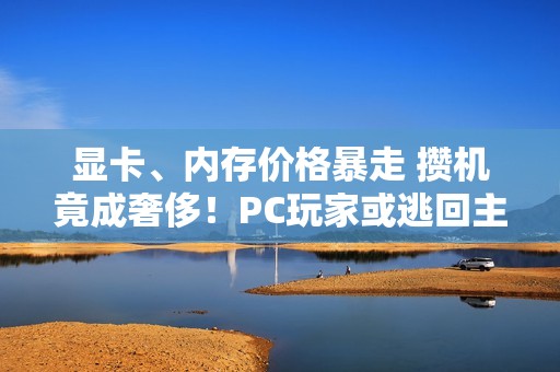 显卡、内存价格暴走 攒机竟成奢侈！PC玩家或逃回主机