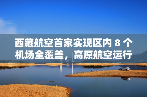 西藏航空首家实现区内 8 个机场全覆盖，高原航空运行取得重要突破