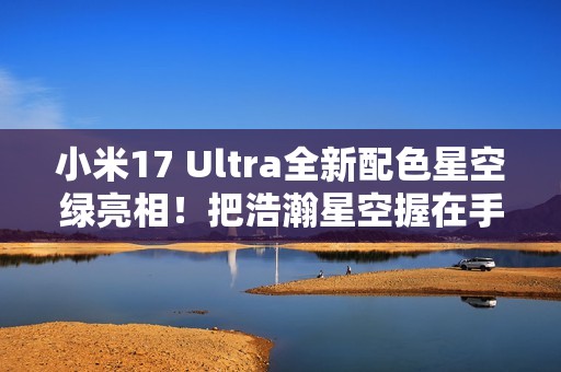 小米17 Ultra全新配色星空绿亮相！把浩瀚星空握在手中 超炫酷