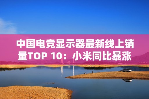 中国电竞显示器最新线上销量TOP 10：小米同比暴涨110% 增幅第一