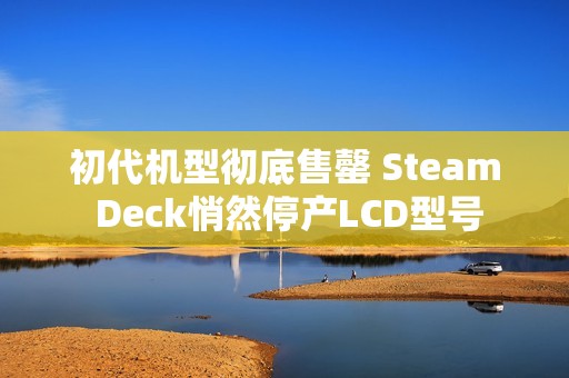 初代机型彻底售罄 Steam Deck悄然停产LCD型号