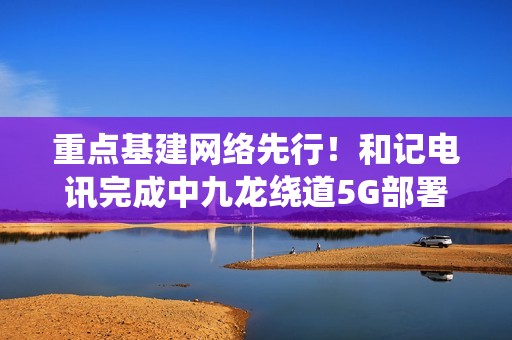 重点基建网络先行！和记电讯完成中九龙绕道5G部署，通车日同步启用