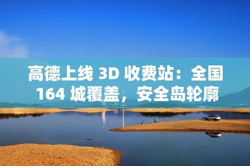 高德上线 3D 收费站：全国 164 城覆盖，安全岛轮廓精准还原