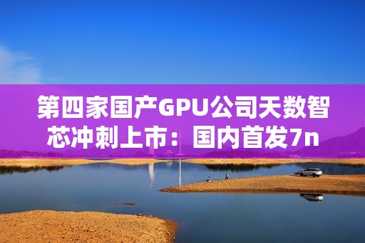 第四家国产GPU公司天数智芯冲刺上市：国内首发7nm显卡