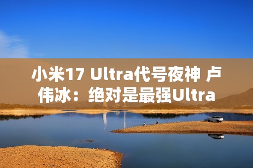 小米17 Ultra代号夜神 卢伟冰：绝对是最强Ultra