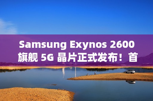 Samsung Exynos 2600 旗舰 5G 晶片正式发布！首款 2nm 工艺产品，除 S26 系列传 Z Flip8 亦可能用