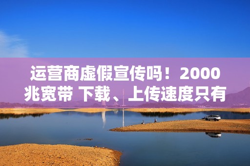 运营商虚假宣传吗！2000兆宽带 下载、上传速度只有几十到几百兆：揭秘为何你的网速这么慢