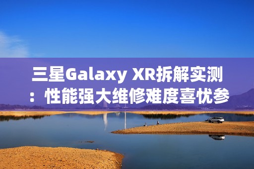 三星Galaxy XR拆解实测：性能强大维修难度喜忧参半