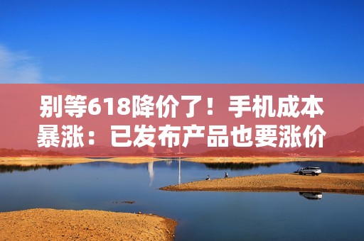别等618降价了！手机成本暴涨：已发布产品也要涨价