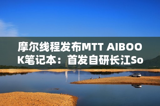 摩尔线程发布MTT AIBOOK笔记本：首发自研长江SoC！32GB+1TB售价9999元